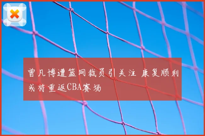 曾凡博遭篮网裁员引关注 康复顺利或将重返CBA赛场