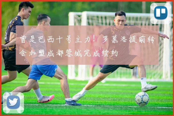 曾是巴西十号主力!罗慕洛提前转会加盟成都蓉城完成续约
